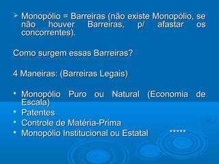  Monopólio = Barreiras (não existe Monopólio, seMonopólio = Barreiras (não existe Monopólio, se
não houver Barreiras, p/ afastar osnão houver Barreiras, p/ afastar os
concorrentes).concorrentes).
Como surgem essas Barreiras?Como surgem essas Barreiras?
4 Maneiras: (Barreiras Legais)4 Maneiras: (Barreiras Legais)
 Monopólio Puro ou Natural (Economia deMonopólio Puro ou Natural (Economia de
Escala)Escala)
 PatentesPatentes
 Controle de Matéria-PrimaControle de Matéria-Prima
 Monopólio Institucional ou Estatal *****Monopólio Institucional ou Estatal *****
 