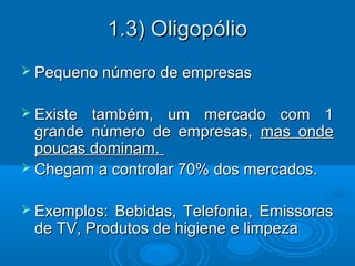 1.3) Oligopólio1.3) Oligopólio
 Pequeno número de empresasPequeno número de empresas
 Existe também, um mercado com 1Existe também, um mercado com 1
grande número de empresas,grande número de empresas, mas ondemas onde
poucas dominam.poucas dominam.
 Chegam a controlar 70% dos mercados.Chegam a controlar 70% dos mercados.
 Exemplos: Bebidas, Telefonia, EmissorasExemplos: Bebidas, Telefonia, Emissoras
de TV, Produtos de higiene e limpezade TV, Produtos de higiene e limpeza
 