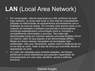 LAN (Local Area Network)
 Em computação, rede de área local (ou LAN, acrônimo de local
area network), ou ainda rede local, é uma rede de computadores
utilizada na interconexão de equipamentos processadores com a
finalidade de troca de dados. Um conceito mais preciso seria: é um
conjunto de hardware e software que permite a computadores
individuais estabelecerem comunicação entre si, trocando e
compartilhando informações e recursos. Tais redes são
denominadas locais por cobrirem apenas uma área limitada (10 km
no máximo, além do que passam a ser denominadas MANs).
Redes em áreas maiores necessitam de tecnologias mais
sofisticadas, visto que, fisicamente, quanto maior a distância de um
nó da rede ao outro, maior a taxa de erros que ocorrerão devido à
degradação do sinal.
 As LANs são utilizadas para conectar estações, servidores,
periféricos e outros dispositivos que possuam capacidade de
processamento em uma casa, escritório, escola e edifícios
próximos.
Gabriel Aragão
 