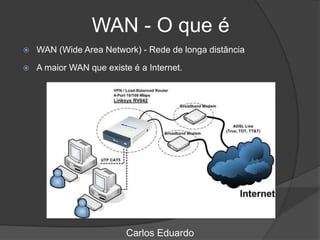 WAN - O que é
 WAN (Wide Area Network) - Rede de longa distância
 A maior WAN que existe é a Internet.
Carlos Eduardo
 