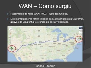 WAN – Como surgiu
Carlos Eduardo
 Nascimento da rede WAN: 1993 – Estados Unidos.
 Dois computadores foram ligados de Massachussets à Califórnia,
através de uma linha telefônica de baixa velocidade.
 