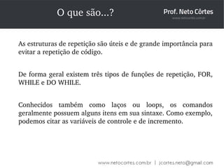 O que são...? 
As estruturas de repetição são úteis e de grande importância para 
evitar a repetição de código. 
De forma geral existem três tipos de funções de repetição, FOR, 
WHILE e DO WHILE. 
Conhecidos também como laços ou loops, os comandos 
geralmente possuem alguns itens em sua sintaxe. Como exemplo, 
podemos citar as variáveis de controle e de incremento. 
 