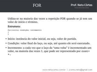 FOR 
Utiliza­se 
na maioria das vezes a repetição FOR quando se já tem um 
valor de início e término. 
Estrutura: 
for(início; condição; incremento) 
{ 
} 
● Início: instância do valor inicial, ou seja, valor de partida. 
● Condição: valor final do laço, ou seja, até quanto ele será executado. 
● Incremento: a cada vez que o laço da “uma volta” é incrementado um 
valor, na maioria das vezes 1, que pode ser representado por cont+ 
+. 
 