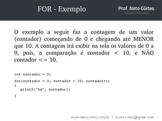 FOR ­Exemplo 
O exemplo a seguir faz a contagem de um valor 
(contador) começando de 0 e chegando até MENOR 
que 10. A contagem irá exibir na tela os valores de 0 a 
9, pois, a comparação é contador < 10, e NÃO 
contador <= 10. 
int contador = 0; 
for(contador = 0; contador < 10; contador++) 
{ 
printf(“%d”, contador); 
} 
 