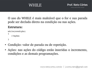 WHILE 
O uso do WHILE é mais maleável que o for e sua parada 
pode ser declada direto na condição ou nas ações. 
Estrutura: 
while(condição) 
{ 
//Ações 
} 
● Condição: valor de parada ou de repetição. 
● Ações: nas ações do código estão inseridas o incremento, 
condições e as demais programações. 
 