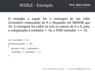WHILE ­Exemplo 
O exemplo a seguir faz a contagem de um valor 
(contador) começando de 0 e chegando até MENOR que 
10. A contagem irá exibir na tela os valores de 0 a 9, pois, 
a comparação é contador < 10, e NÃO contador <= 10. 
int contador = 0; 
while(contador < 10) 
{ 
printf(“%d”, contador); 
contador = contador + 1; 
} 
 