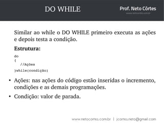 DO WHILE 
Similar ao while o DO WHILE primeiro executa as ações 
e depois testa a condição. 
Estrutura: 
do 
{ 
//Ações 
}while(condição) 
● Ações: nas ações do código estão inseridas o incremento, 
condições e as demais programações. 
● Condição: valor de parada. 
 