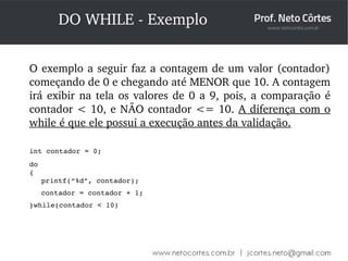 DO WHILE ­Exemplo 
O exemplo a seguir faz a contagem de um valor (contador) 
começando de 0 e chegando até MENOR que 10. A contagem 
irá exibir na tela os valores de 0 a 9, pois, a comparação é 
contador < 10, e NÃO contador <= 10. A diferença com o 
while é que ele possui a execução antes da validação. 
int contador = 0; 
do 
{ 
printf(“%d”, contador); 
contador = contador + 1; 
}while(contador < 10) 
 