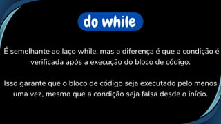 do while
É semelhante ao laço while, mas a diferença é que a condição é
verificada após a execução do bloco de código.
Isso garante que o bloco de código seja executado pelo menos
uma vez, mesmo que a condição seja falsa desde o início.
 