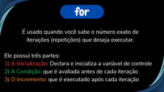 É usado quando você sabe o número exato de
iterações (repetições) que deseja executar.
Ele possui três partes:
1) A Inicialização: Declara e inicializa a variável de controle
2) A Condição: que é avaliada antes de cada iteração
3) O Incremento: que é executado após cada iteração
for
 
