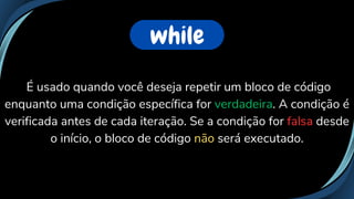 É usado quando você deseja repetir um bloco de código
enquanto uma condição específica for verdadeira. A condição é
verificada antes de cada iteração. Se a condição for falsa desde
o início, o bloco de código não será executado.
while
 
