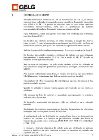 NTC-06 / DP–SETOR DE NORMATIZAÇÃO TÉCNICA 5
4. CONSIDERAÇÕES GERAIS
Nas redes monofásicas e trifásicas de 13,8 kV e monofásicas de 34,5 kV, as listas de
materiais foram elaboradas considerando sempre a existência do condutor neutro, já a
rede trifásica de 34,5 kV poderá ser executada com ou sem neutro, conforme
conveniência técnica-econômica, neste caso os quantitativos de materiais
correspondentes à instalação do condutor neutro não constam na lista.
Nesta padronização, foram consideradas redes rurais com condutores nus de alumínio
com alma de aço (CAA).
Os desenhos das estruturas mostram, em linhas tracejadas, a posição dos diversos
estais normais. O material necessário ao estaiamento não foi incluído nas listas de
materiais das estruturas, mas poderá ser levantado no capítulo dedicado ao assunto.
As listas de materiais foram elaboradas para postes de concreto armado seção duplo T.
Os desenhos apresentados mostram a montagem de cadeias com dois isoladores,
correspondente à tensão nominal 13,8 kV. Para a tensão de 34,5 kV deverão ser
utilizadas cadeias com três isoladores.
Nas estruturas de ancoragens, em redes rurais, também poderão ser utilizados os
isoladores-bastão compostos poliméricos (isoladores de ancoragem) padronizados pela
NTC-25.
Para facilitar a identificação carga-fonte, as cruzetas e/ou pino de topo nas estruturas
U1e N1 devem ser instaladas do lado da fonte, quando o sistema for radial.
Nas estruturas N1 e N2, consecutivas, deve ser alternada a posição do isolador da fase
central em relação ao poste.
Quando for utilizado o isolador roldana, deverão ser observadas as suas limitações
mecânicas.
Não constam da lista de material as quantidades correspondentes às estruturas
indicadas como alternativas.
As dimensões apresentadas nos desenhos estão em milímetros, salvo indicação
contrária.
As distâncias de montagens apresentadas nos desenhos das estruturas são referentes a
montagens com a utilização de cruzetas de 2400 mm.
A sinalização de redes de distribuição de energia elétrica deverá ser feita conforme
mostrado no Desenho 3 e obedecer os procedimentos adotados para linhas de
transmissão, de acordo com as normas da ANBT: NBR 6535, NBR 7276, NBR 15237
e NBR 15238.
É possível a utilização alternativa do isolador pilar em substituição ao conjunto
cruzetas e isoladores de pino, conforme mostram as estruturas apresentadas nos
Desenhos 25 a 29.
 