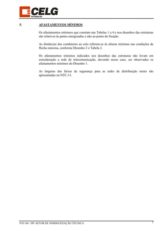 NTC-06 / DP–SETOR DE NORMATIZAÇÃO TÉCNICA 7
5. AFASTAMENTOS MÍNIMOS
Os afastamentos mínimos que constam nas Tabelas 1 a 4 e nos desenhos das estruturas
são relativos às partes energizadas e não ao ponto de fixação.
As distâncias dos condutores ao solo referem-se às alturas mínimas nas condições de
flecha máxima, conforme Desenho 2 e Tabela 2.
Os afastamentos mínimos indicados nos desenhos das estruturas não levam em
consideração a rede de telecomunicação, devendo nesse caso, ser observados os
afastamentos mínimos do Desenho 1.
As larguras das faixas de segurança para as redes de distribuição rurais são
apresentadas na NTC-11.
 