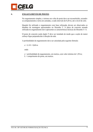 NTC-06 / DP–SETOR DE NORMATIZAÇÃO TÉCNICA 8
6. ENGASTAMENTO DE POSTES
No engastamento simples, o terreno em volta do poste deve ser reconstituído, socando-
se compactamente a terra em camadas, a cada intervalo de 0,20 m, até o nível do solo.
Quando for utilizado o engastamento com base reforçada, devem ser observados os
detalhes de montagem apresentados no Desenho 5. A placa de concreto armado
utilizada no engastamento deve apresentar as características técnicas do Desenho 5- A.
O poste de concreto seção duplo T deve ser instalado de modo que a seção de maior
esforço fique perpendicular à direção da rede.
A profundidade de engastamento deve ser calculada pela seguinte fórmula:
e = L/10 + 0,60 m
onde:
e = profundidade de engastamento, em metros, com valor mínimo de 1,50 m;
L = comprimento do poste, em metros.
 