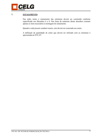 NTC-06 / DP–SETOR DE NORMATIZAÇÃO TÉCNICA 9
7. ESTAIAMENTO
Nas redes rurais o estaiamento das estruturas deverá ser construído conforme
especificado nos Desenhos 6 a 8. Nas listas de materiais destes desenhos constam
apenas os itens necessários à montagem do estaiamento.
Quando a rede possuir condutor neutro, este deverá ser conectado aos estais.
A definição da quantidade de estais que deverá ser utilizado com as estruturas é
apresentada na NTC-07.
 