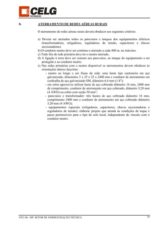 NTC-06 / DP–SETOR DE NORMATIZAÇÃO TÉCNICA 10
8. ATERRAMENTO DE REDES AÉREAS RURAIS
O aterramento de redes aéreas rurais deverá obedecer aos seguintes critérios:
a) Devem ser aterrados todos os para-raios e tanques dos equipamentos elétricos
(transformadores, religadores, reguladores de tensão, capacitores e chaves
seccionadoras).
b) O condutor neutro deve ser contínuo e aterrado a cada 400 m, no máximo.
c) Todo fim de rede primária deve ter o neutro aterrado.
d) A ligação à terra deve ser comum aos para-raios, ao tanque do equipamento a ser
protegido e ao condutor neutro.
e) Nas redes primárias com o neutro disponível os aterramentos devem obedecer às
orientações abaixo descritas:
- neutro ao longo e em finais de rede: uma haste tipo cantoneira em aço
galvanizado, dimensões 5 x 25 x 25 x 2400 mm e condutor de aterramento em
cordoalha de aço galvanizado SM, diâmetro 6,4 mm (1/4");
- em solos agressivos utilizar haste de aço cobreado diâmetro 16 mm, 2400 mm
de comprimento, condutor de aterramento em aço cobreado, diâmetro 5,20 mm
(4 AWG) ou cobre com seção 50 mm2
;
- para-raios e transformador: três hastes de aço cobreado diâmetro 16 mm,
comprimento 2400 mm e condutor de aterramento em aço cobreado diâmetro
5,20 mm (4 AWG);
- equipamentos especiais (religadores, capacitores, chaves seccionadoras e
reguladores de tensão): elaborar projeto que atenda às condições de toque e
passo permissíveis para o tipo de solo local, independente do vínculo com o
condutor neutro.
 
