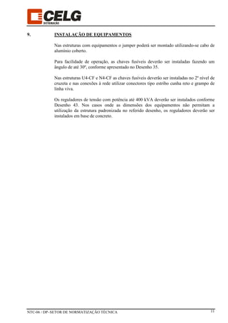 NTC-06 / DP–SETOR DE NORMATIZAÇÃO TÉCNICA 11
9. INSTALAÇÃO DE EQUIPAMENTOS
Nas estruturas com equipamentos o jumper poderá ser montado utilizando-se cabo de
alumínio coberto.
Para facilidade de operação, as chaves fusíveis deverão ser instaladas fazendo um
ângulo de até 30º, conforme apresentado no Desenho 35.
Nas estruturas U4-CF e N4-CF as chaves fusíveis deverão ser instaladas no 2º nível de
cruzeta e nas conexões à rede utilizar conectores tipo estribo cunha reto e grampo de
linha viva.
Os reguladores de tensão com potência até 400 kVA deverão ser instalados conforme
Desenho 43. Nos casos onde as dimensões dos equipamentos não permitam a
utilização da estrutura padronizada no referido desenho, os reguladores deverão ser
instalados em base de concreto.
 