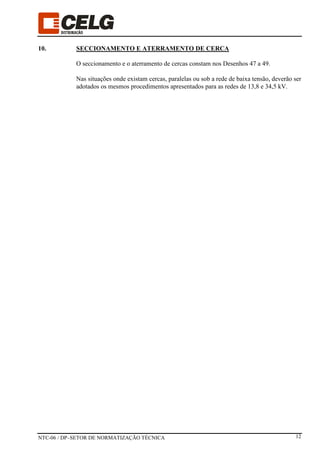 NTC-06 / DP–SETOR DE NORMATIZAÇÃO TÉCNICA 12
10. SECCIONAMENTO E ATERRAMENTO DE CERCA
O seccionamento e o aterramento de cercas constam nos Desenhos 47 a 49.
Nas situações onde existam cercas, paralelas ou sob a rede de baixa tensão, deverão ser
adotados os mesmos procedimentos apresentados para as redes de 13,8 e 34,5 kV.
 