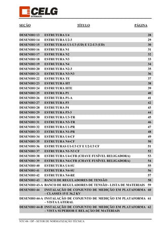 NTC-06 / DP - SETOR DE NORMATIZAÇÃO TÉCNICA
SEÇÃO TÍTULO PÁGINA
DESENHO 13 ESTRUTURA U4 28
DESENHO 14 ESTRUTURA U2-3 29
DESENHO 15 ESTRUTURAS U1-U3 (UD) E U2-U3 (UD) 30
DESENHO 16 ESTRUTURA N1 31
DESENHO 17 ESTRUTURA N2 32
DESENHO 18 ESTRUTURA N3 33
DESENHO 19 ESTRUTURA N4 34
DESENHO 20 ESTRUTURA N2-3 35
DESENHO 21 ESTRUTURA N3-N3 36
DESENHO 22 ESTRUTURA TE 37
DESENHO 23 ESTRUTURA HT 38
DESENHO 24 ESTRUTURA HTE 39
DESENHO 25 ESTRUTURA P1 40
DESENHO 26 ESTRUTURA P1-A 41
DESENHO 27 ESTRUTURA P3 42
DESENHO 28 ESTRUTURA P4 43
DESENHO 29 ESTRUTURA P3-3 44
DESENHO 30 ESTRUTURA U3-TR 45
DESENHO 31 ESTRUTURA N3-TR 46
DESENHO 32 ESTRUTURA U1-PR 47
DESENHO 33 ESTRUTURA N1-PR 48
DESENHO 34 ESTRUTURA U4-CF 49
DESENHO 35 ESTRUTURA N4-CF 50
DESENHO 36 ESTRUTURAS U1-U3 CF E U2-U3 CF 51
DESENHO 37 ESTRUTURA N1-N3 CF 52
DESENHO 38 ESTRUTURA U4-CFR (CHAVE FUSÍVEL RELIGADORA) 53
DESENHO 39 ESTRUTURA N4-CFR (CHAVE FUSÍVEL RELIGADORA) 54
DESENHO 40 ESTRUTURA U4-SU 55
DESENHO 41 ESTRUTURA N4-SU 56
DESENHO 42 ESTRUTURA N4-RE 57
DESENHO 43 BANCO DE REGULADORES DE TENSÃO 58
DESENHO 43-A BANCO DE REGULADORES DE TENSÃO - LISTA DE MATERIAIS 59
DESENHO 44 INSTALAÇÃO DE CONJUNTO DE MEDIÇÃO EM PLATAFORMA
– CLASSES 15 E 36,2 KV
60
DESENHO 44-A INSTALAÇÃO DE CONJUNTO DE MEDIÇÃO EM PLATAFORMA
– VISTA LATERAL
61
DESENHO 44-B INSTALAÇÃO DE CONJUNTO DE MEDIÇÃO EM PLATAFORMA
– VISTA SUPERIOR E RELAÇÃO DE MATERIAIS
62
 