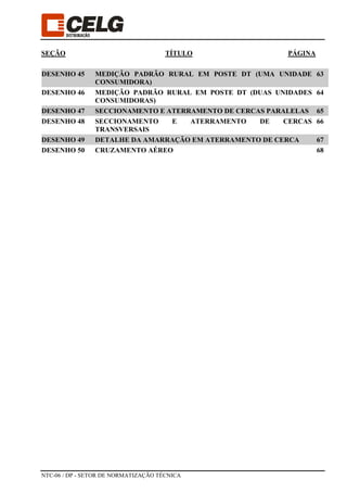 NTC-06 / DP - SETOR DE NORMATIZAÇÃO TÉCNICA
SEÇÃO TÍTULO PÁGINA
DESENHO 45 MEDIÇÃO PADRÃO RURAL EM POSTE DT (UMA UNIDADE
CONSUMIDORA)
63
DESENHO 46 MEDIÇÃO PADRÃO RURAL EM POSTE DT (DUAS UNIDADES
CONSUMIDORAS)
64
DESENHO 47 SECCIONAMENTO E ATERRAMENTO DE CERCAS PARALELAS 65
DESENHO 48 SECCIONAMENTO E ATERRAMENTO DE CERCAS
TRANSVERSAIS
66
DESENHO 49 DETALHE DA AMARRAÇÃO EM ATERRAMENTO DE CERCA 67
DESENHO 50 CRUZAMENTO AÉREO 68
 