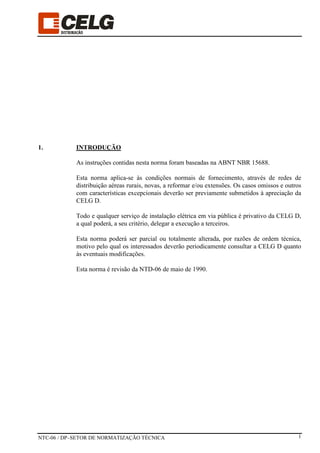 NTC-06 / DP–SETOR DE NORMATIZAÇÃO TÉCNICA 1
1. INTRODUÇÃO
As instruções contidas nesta norma foram baseadas na ABNT NBR 15688.
Esta norma aplica-se às condições normais de fornecimento, através de redes de
distribuição aéreas rurais, novas, a reformar e/ou extensões. Os casos omissos e outros
com características excepcionais deverão ser previamente submetidos à apreciação da
CELG D.
Todo e qualquer serviço de instalação elétrica em via pública é privativo da CELG D,
a qual poderá, a seu critério, delegar a execução a terceiros.
Esta norma poderá ser parcial ou totalmente alterada, por razões de ordem técnica,
motivo pelo qual os interessados deverão periodicamente consultar a CELG D quanto
às eventuais modificações.
Esta norma é revisão da NTD-06 de maio de 1990.
 