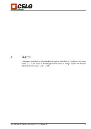 NTC-06 / DP–SETOR DE NORMATIZAÇÃO TÉCNICA 2
2. OBJETIVO
Esta norma padroniza as estruturas básicas típicas, monofásicas e trifásicas, utilizadas
pela CELG D em redes de distribuição aéreas rurais de energia elétrica nas tensões
primárias nominais de 13,8 e 34,5 kV.
 