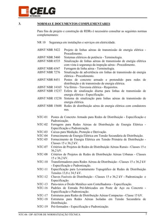 NTC-06 / DP–SETOR DE NORMATIZAÇÃO TÉCNICA 3
3. NORMAS E DOCUMENTOS COMPLEMENTARES
Para fins de projeto e construção de RDRs é necessário consultar as seguintes normas
complementares:
NR 10 Segurança em instalações e serviços em eletricidade.
ABNT NBR 5422 Projeto de linhas aéreas de transmissão de energia elétrica -
Procedimento.
ABNT NBR 5460 Sistemas elétricos de potência - Terminologia.
ABNT NBR 6535 Sinalização de linhas aéreas de transmissão de energia elétrica
com vista à segurança da inspeção aérea - Procedimento.
ABNT NBR 6547 Ferragem de linha aérea - Terminologia.
ABNT NBR 7276 Sinalização de advertência em linhas de transmissão de energia
elétrica - Procedimento.
ABNT NBR 8451 Postes de concreto armado e protendido para redes de
distribuição e de transmissão de energia elétrica.
ABNT NBR 14165 Via férrea - Travessia elétrica - Requisitos.
ABNT NBR 15237 Esfera de sinalização diurna para linhas de transmissão de
energia elétrica - Especificação.
ABNT NBR 15238 Sistema de sinalização para linhas aéreas de transmissão de
energia elétrica.
ABNT NBR 15688 Redes de distribuição aérea de energia elétrica com condutores
nus.
NTC-01 Postes de Concreto Armado para Redes de Distribuição - Especificação e
Padronização.
NTC-02 Ferragens para Redes Aéreas de Distribuição de Energia Elétrica -
Especificação e Padronização.
NTC-03 Caixas para Medição, Proteção e Derivação.
NTC-04 Fornecimento de Energia Elétrica em Tensão Secundária de Distribuição.
NTC-05 Fornecimento de Energia Elétrica em Tensão Primária de Distribuição -
Classes 15 e 36,2 kV.
NTC-07 Critérios de Projetos de Redes de Distribuição Aéreas Rurais - Classes 15 e
36,2 kV.
NTC-08 Critérios de Projetos de Redes de Distribuição Aéreas Urbanas - Classes
15 e 36,2 kV.
NTC-10 Transformadores para Redes Aéreas de Distribuição - Classes 15 e 36,2 kV
- Especificação e Padronização.
NTC-11 Especificação para Levantamento Topográfico de Redes de Distribuição
Tensões 13,8 e 34,5 kV.
NTC-12 Chaves Fusíveis de Distribuição - Classes 15 e 36,2 kV - Padronização e
Especificação.
NTC-13 Para-raios a Óxido Metálico sem Centelhadores - Especificação.
NTC-16 Padrões de Entrada Pré-fabricados em Poste de Aço ou Concreto -
Especificação e Padronização.
NTC-17 Estruturas para Redes de Distribuição Aéreas Compactas - Classe 15 kV.
NTC-18 Estruturas para Redes Aéreas Isoladas em Tensão Secundária de
Distribuição.
NTC-19 Pré-formados - Especificação e Padronização.
 