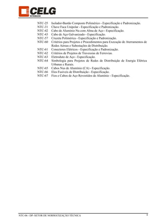 NTC-06 / DP–SETOR DE NORMATIZAÇÃO TÉCNICA 4
NTC-25 Isolador-Bastão Composto Polimérico - Especificação e Padronização.
NTC-31 Chave Faca Unipolar - Especificação e Padronização.
NTC-42 Cabo de Alumínio Nu com Alma de Aço - Especificação.
NTC-43 Cabo de Aço Galvanizado - Especificação.
NTC-57 Cruzeta Polimérica - Especificação e Padronização.
NTC-60 Critérios para Projetos e Procedimentos para Execução de Aterramentos de
Redes Aéreas e Subestações de Distribuição.
NTC-61 Conectores Elétricos - Especificação e Padronização.
NTC-62 Critérios de Projetos de Travessias de Ferrovias.
NTC-63 Eletroduto de Aço - Especificação.
NTC-64 Simbologia para Projetos de Redes de Distribuição de Energia Elétrica
Urbanas e Rurais.
NTC-65 Cabos Nus de Alumínio (CA) - Especificação.
NTC-66 Elos Fusíveis de Distribuição - Especificação.
NTC-67 Fios e Cabos de Aço Revestidos de Alumínio - Especificação.
 