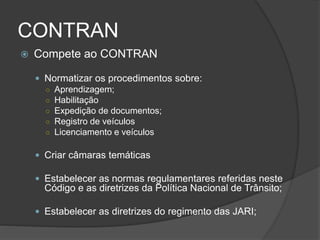CONTRAN
 Compete ao CONTRAN
 Normatizar os procedimentos sobre:
○ Aprendizagem;
○ Habilitação
○ Expedição de documentos;
○ Registro de veículos
○ Licenciamento e veículos
 Criar câmaras temáticas
 Estabelecer as normas regulamentares referidas neste
Código e as diretrizes da Política Nacional de Trânsito;
 Estabelecer as diretrizes do regimento das JARI;
 
