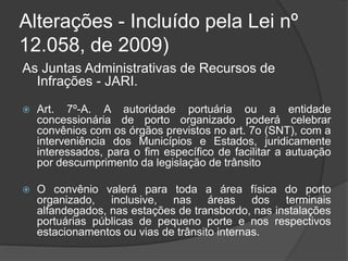 Alterações - Incluído pela Lei nº
12.058, de 2009)
As Juntas Administrativas de Recursos de
Infrações - JARI.
 Art. 7º-A. A autoridade portuária ou a entidade
concessionária de porto organizado poderá celebrar
convênios com os órgãos previstos no art. 7o (SNT), com a
interveniência dos Municípios e Estados, juridicamente
interessados, para o fim específico de facilitar a autuação
por descumprimento da legislação de trânsito
 O convênio valerá para toda a área física do porto
organizado, inclusive, nas áreas dos terminais
alfandegados, nas estações de transbordo, nas instalações
portuárias públicas de pequeno porte e nos respectivos
estacionamentos ou vias de trânsito internas.
 