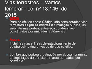Vias terrestres - Vamos
lembrar - Lei nº 13.146, de
2015 Antes
Para os efeitos deste Código, são consideradas vias
terrestres as praias abertas à circulação pública, as
vias internas pertencentes aos condomínios
constituídos por unidades autônomas
 Agora:
Incluir as vias e áreas de estacionamento de
estabelecimentos privados de uso coletivo.
 Lembre que poderá a autuação por descumprimento
da legislação de trânsito em área portuárias por
convênio.
 