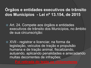 Órgãos e entidades executivos de trânsito
dos Municípios - Lei nº 13.154, de 2015
 Art. 24. Compete aos órgãos e entidades
executivos de trânsito dos Municípios, no âmbito
de sua circunscrição:
 XVII - registrar e licenciar, na forma da
legislação, veículos de tração e propulsão
humana e de tração animal, fiscalizando,
autuando, aplicando penalidades e arrecadando
multas decorrentes de infrações;
Foi retirada do texto os ciclomotores
 