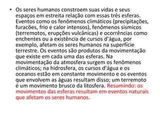 • Os seres humanos constroem suas vidas e seus
espaços em estreita relação com essas três esferas.
Eventos como os fenômenos climáticos (precipitações,
furacões, frio e calor intensos), fenômenos sísmicos
(terremotos, erupções vulcânicas) e ocorrências como
enchentes ou a existência de cursos d’água, por
exemplo, afetam os seres humanos na superfície
terrestre. Os eventos são produtos da movimentação
que existe em cada uma das esferas. Na
movimentação da atmosfera surgem os fenômenos
climáticos; na hidrosfera, os cursos d’água e os
oceanos estão em constante movimento e os eventos
que envolvem as águas resultam disso; um terremoto
é um movimento brusco da litosfera. Resumindo: os
movimentos das esferas resultam em eventos naturais
que afetam os seres humanos.
 