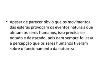 • Apesar de parecer óbvio que os movimentos
das esferas provocam os eventos naturais que
afetam os seres humanos, isso precisa ser
notado e destacado, pois nem sempre foi essa
a percepção que os seres humanos tiveram
sobre o funcionamento da natureza.
 