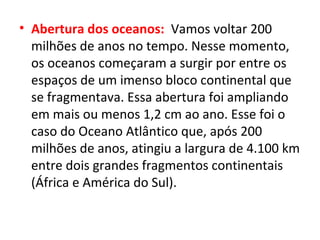 • Abertura dos oceanos: Vamos voltar 200
milhões de anos no tempo. Nesse momento,
os oceanos começaram a surgir por entre os
espaços de um imenso bloco continental que
se fragmentava. Essa abertura foi ampliando
em mais ou menos 1,2 cm ao ano. Esse foi o
caso do Oceano Atlântico que, após 200
milhões de anos, atingiu a largura de 4.100 km
entre dois grandes fragmentos continentais
(África e América do Sul).
 