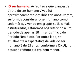 • O ser humano: Acredita-se que o ancestral
direto do ser humano viveu há
aproximadamente 2 milhões de anos. Porém,
se formos considerar o ser humano como
sedentário, vivendo em grupos sociais mais
estruturados, estaremos nos referindo a um
período de apenas 10 mil anos (início do
Período Neolítico). Por outro lado, se
atualmente a expectativa de vida do ser
humano é de 65 anos (conforme a ONU), num
passado remoto ela era bem menor.
 
