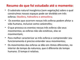 Resumo do que foi estudado até o momento:
• O substrato natural inorgânico (sem vegetação) sobre o qual
construímos nossos espaços pode ser dividido em três
esferas: litosfera, hidrosfera e atmosfera;
• Os eventos que ocorrem nessas três esferas podem afetar a
vida humana, inclusive como catástrofes;
• O que provoca os eventos nessas três esferas são seus
movimentos; as esferas não são estáticas, elas se
movimentam;
• Para melhor caracterizar as três esferas e compreender seu
funcionamento é preciso entender seus movimentos;
• Os movimentos das esferas se dão em ritmos diferentes, no
interior do tempo da natureza, que é diferente do tempo
humano. O tempo é relativo.
 