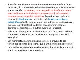 • Identificamos ritmos distintos dos movimentos nas três esferas
terrestres, do ponto de vista dos seus movimentos. Há movimentos
que se mantêm constantes, como a erosão na litosfera, e outros
mais ocasionais, eventuais (daí o termo evento), tais como os
terremotos e as erupções vulcânicas. Aos primeiros, podemos
chamar de dominantes e, aos outros, de bruscos, eventuais,
catastróficos etc. Do mesmo modo, nas outras esferas inorgânicas
(hidrosfera e atmosfera), podemos encontrar movimentos
dominantes (constantes) e outros eventuais (bruscos).
• Vale acrescentar que os movimentos de cada uma dessas esferas
podem ser provocados por movimentos de alguma outra. Dois
exemplos:
• Um maremoto, movimento na hidrosfera, é provocado por
terremoto no fundo do oceano, que é um movimento na litosfera;
• Uma enchente, movimento na hidrosfera, é provocada por furacão,
que é um movimento na atmosfera.
 