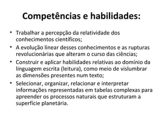 Competências e habilidades:
• Trabalhar a percepção da relatividade dos
conhecimentos científicos;
• A evolução linear desses conhecimentos e as rupturas
revolucionárias que alteram o curso das ciências;
• Construir e aplicar habilidades relativas ao domínio da
linguagem escrita (leitura), como meio de vislumbrar
as dimensões presentes num texto;
• Selecionar, organizar, relacionar e interpretar
informações representadas em tabelas complexas para
apreender os processos naturais que estruturam a
superfície planetária.
 