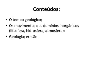 Conteúdos:
• O tempo geológico;
• Os movimentos dos domínios inorgânicos
(litosfera, hidrosfera, atmosfera);
• Geologia; erosão.
 