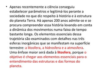 • Apenas recentemente a ciência conseguiu
estabelecer parâmetros e legitimá-los perante a
sociedade no que diz respeito à história e à estrutura
do planeta Terra. Há apenas 200 anos admite-se e se
procura compreender essa história levando em conta
a dinâmica dos movimentos numa faixa de tempo
bastante longa. Os elementos essenciais dessa
trajetória são examinados com detalhes nas três
esferas inorgânicas que se manifestam na superfície
terrestre: a litosfera, a hidrosfera e a atmosfera.
Uma ênfase maior será dada à litosfera, porque o
objetivo é chegar aos elementos essenciais para o
entendimento das estruturas e das formas do
planeta.
 