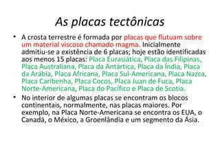 As placas tectônicas
• A crosta terrestre é formada por placas que flutuam sobre
um material viscoso chamado magma. Inicialmente
admitiu-se a existência de 6 placas; hoje estão identificadas
aos menos 15 placas: Placa Eurasiática, Placa das Filipinas,
Placa Australiana, Placa da Antártica, Placa da Índia, Placa
da Arábia, Placa Africana, Placa Sul-Americana, Placa Nazca,
Placa Caribenha, Placa Cocos, Placa Juan de Fuca, Placa
Norte-Americana, Placa do Pacífico e Placa de Scotia.
• No interior de algumas placas se encontram os blocos
continentais, normalmente, nas placas maiores. Por
exemplo, na Placa Norte-Americana se encontra os EUA, o
Canadá, o México, a Groenlândia e um segmento da Ásia.
 
