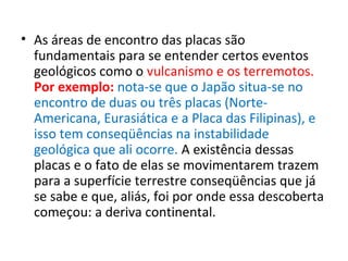 • As áreas de encontro das placas são
fundamentais para se entender certos eventos
geológicos como o vulcanismo e os terremotos.
Por exemplo: nota-se que o Japão situa-se no
encontro de duas ou três placas (Norte-
Americana, Eurasiática e a Placa das Filipinas), e
isso tem conseqüências na instabilidade
geológica que ali ocorre. A existência dessas
placas e o fato de elas se movimentarem trazem
para a superfície terrestre conseqüências que já
se sabe e que, aliás, foi por onde essa descoberta
começou: a deriva continental.
 