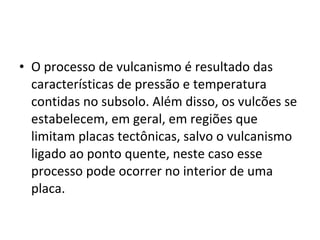 • O processo de vulcanismo é resultado das
características de pressão e temperatura
contidas no subsolo. Além disso, os vulcões se
estabelecem, em geral, em regiões que
limitam placas tectônicas, salvo o vulcanismo
ligado ao ponto quente, neste caso esse
processo pode ocorrer no interior de uma
placa.
 
