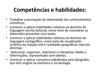 Competências e habilidades:
• Trabalhar a percepção da relatividade dos conhecimentos
científicos;
• Construir e aplicar habilidades relativas ao domínio da
linguagem escrita (leitura), como meio de vislumbrar as
dimensões presentes num texto;
• Construir e aplicar habilidades relativas ao domínio da
linguagem cartográfica, como meio de visualização
sintética da relação entre realidades geográficas naturais
distintas;
• Selecionar, organizar, relacionar e interpretar dados e
informações, representado sem tabelas;
• Construir e aplicar conceitos trabalhados pela Geografia,
que têm origem na Geofísica e na Geologia.
 