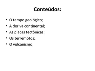 Conteúdos:
• O tempo geológico;
• A deriva continental;
• As placas tectônicas;
• Os terremotos;
• O vulcanismo;
 
