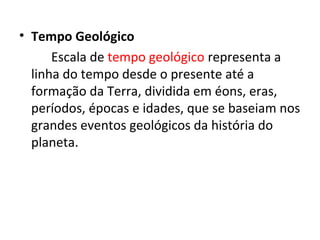 • Tempo Geológico
Escala de tempo geológico representa a
linha do tempo desde o presente até a
formação da Terra, dividida em éons, eras,
períodos, épocas e idades, que se baseiam nos
grandes eventos geológicos da história do
planeta.
 