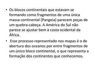 • Os blocos continentais que estavam se
formando como fragmentos de uma única
massa continental (Pangeia) parecem peças de
um quebra-cabeça. A América do Sul não
parece se ajustar bem à costa ocidental da
África.
• Esse processo representado nos mapas é o de
abertura dos oceanos por entre fragmentos de
um único bloco continental, o que representa a
formação dos continentes que conhecemos.
 