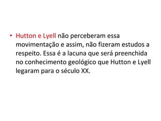 • Hutton e Lyell não perceberam essa
movimentação e assim, não fizeram estudos a
respeito. Essa é a lacuna que será preenchida
no conhecimento geológico que Hutton e Lyell
legaram para o século XX.
 