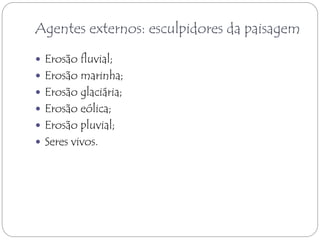 Agentes externos: esculpidores da paisagem 
 Erosão fluvial; 
 Erosão marinha; 
 Erosão glaciária; 
 Erosão eólica; 
 Erosão pluvial; 
 Seres vivos. 
 
